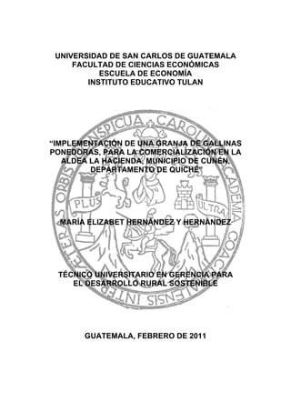 UNIVERSIDAD DE SAN CARLOS DE GUATEMALA
FACULTAD DE CIENCIAS ECONÓMICAS
ESCUELA DE ECONOMÍA
INSTITUTO EDUCATIVO TULAN
“IMPLEMENTACIÓN DE UNA GRANJA DE GALLINAS
PONEDORAS, PARA LA COMERCIALIZACIÓN EN LA
ALDEA LA HACIENDA, MUNICIPIO DE CUNÉN,
DEPARTAMENTO DE QUICHÉ”
MARÍA ELIZABET HERNÁNDEZ Y HERNÁNDEZ
TÉCNICO UNIVERSITARIO EN GERENCIA PARA
EL DESARROLLO RURAL SOSTENIBLE
GUATEMALA, FEBRERO DE 2011
 