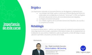 Importancia
de este curso
Atentamente,
Ing. Vlado Castañeda Gonzales
Director Académico • R&C Consulting
- Actual Secretario de Coordinación de la Presidencia
de Consejo de Ministros – PCM.
-Actual Gerente Público por SERVIR
SCROLL / siguiente página
Dirigido a
Las disposiciones contenidas en la presente Directiva son de obligatorio cumplimiento para:
Las entidades del Estado sujetas a control por el Sistema Nacional de Control, de
conformidad con lo establecido en el artículo 3° de la Ley N° 27785, Ley Orgánica
del Sistema Nacional de Control y de la Contraloría General de la República.
Los Órganos de Control Institucional.
Las unidades orgánicas de la Contraloría General de la República, de acuerdo a
su competencia funcional.
Metodología
Se utilizará el método teórico – práctico, que incluye ponencias mediante la presentación de los
temas lógicamente estructurados, propiciando el intercambio de ideas; ello se complementará con
la elaboración de casos prácticos, mediante los cuales los participantes, a través del trabajo en equipo,
aplicarán lo aprendido a situaciones concretas de la Entidad.
 
