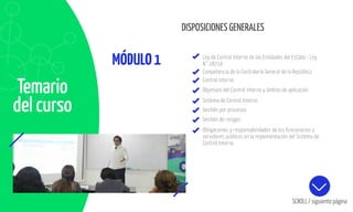 DISPOSICIONES GENERALES
MÓDULO1
Temario
del curso
Ley de Control Interno de las Entidades del Estado - Ley
N° 28716
Competencia de la Contraloría General de la República
Control Interno
Objetivos del Control Interno y ámbito de aplicación
Sistema de Control Interno
Gestión por procesos
Gestión de riesgos
Obligaciones y responsabilidades de los funcionarios y
servidores públicos en la Implementación del Sistema de
Control Interno
SCROLL / siguiente página
 