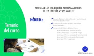 Norma General Para el Ambiente de Control
Norma General Para la Evaluación de Riesgos
Norma General Para las Actividades de Control Gerencial
Norma General Para la Información y Comunicación
Norma General Para la Supervisión
Temario
del curso
MÓDULO2 Concepto, Objetivos, Ámbito de Aplicación y Características de
Las Normas de Control Interno
Organización del Sistema de Control Interno, Roles y
Responsabilidades
SCROLL / siguiente página
Componentes del Sistema de Control Interno
NORMAS DE CONTROL INTERNO, APROBADAS POR RES.
DE CONTRALORÍA Nº 320-2006-CG
 