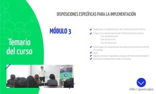 Temario
del curso
MÓDULO3
Difundir logros de la implementación del Sistema de Control Interno al interior
de la entidad
Plazos
Aplicativo Informático “Seguimiento y Evaluación del Sistema de Control Interno”
Disposiciones Complementarias Finales y Transitorias
SCROLL / siguiente página
DISPOSICIONES ESPECÍFICAS PARA LA IMPLEMENTACIÓN
Modelo para la implementación del Sistema de Control Interno
Etapas en la implementación del Sistema de Control Interno:
Fase de planificación
Fase de evaluación
Fase de ejecución
 