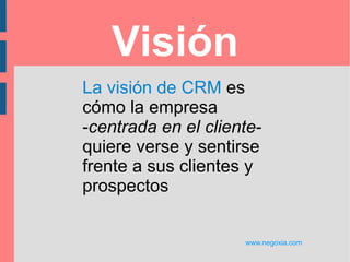 Bloques conceptuales
www.negoxia.com
Visión: Liderazgo, posición en el mercado, propuesta de valor
Estrategia Objetivos, segmentos, interacción efectiva
Procesos Ciclo de vida del cliente, administración del conocimiento
Información Datos, análisis, una vista a través de los canales
Tecnología Aplicaciones, arquitectura, infraestructura
Métricas Valor, retención, satisfacción, lealtad, costo del servicio
Experiencia del cliente
Requerimientos
Expectativas
Satisfacción
Colaboración y feedback
Comunicación con el cliente
Colaboración organizacional
Cultura y estructura
Entendiendo al cliente
Gente, sus capacidades y competencias
Incentivos y compensación
Comunicación de los empleados
Socios y provedores
 