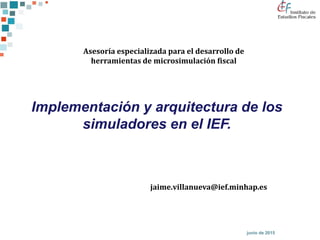 junio de 2015
Implementación y arquitectura de los
simuladores en el IEF.
Asesoría especializada para el desarrollo de
herramientas de microsimulación fiscal
jaime.villanueva@ief.minhap.es
 