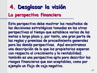 4.  Desglosar la visión La perspectiva financiera  Esta perspectiva debe mostrar los resultados de las decisiones estratégicas tomadas en las otras perspectivas al tiempo que establece varias de las metas a largo plazo y, por tanto, una gran parte de las reglas y premisas de procedimiento generales para las demás perspectivas.  Aquí encontramos una descripción de lo que los propietarios esperan con respecto al crecimiento y la rentabilidad; también es una perspectiva apta para describir los riesgos financieros que son aceptables, como por ejemplo un flujo de caja negativo.  