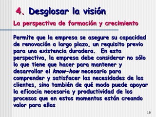 4.  Desglosar la visión La perspectiva de formación y crecimiento  Permite que la empresa se asegure su capacidad de renovación a largo plazo, un requisito previo para una existencia duradera.  En esta perspectiva, la empresa debe considerar no sólo lo que tiene que hacer para mantener y desarrollar el  know-how  necesario para comprender y satisfacer las necesidades de los clientes, sino también de qué modo puede apoyar la eficacia necesaria y productividad de los procesos que en estos momentos están creando valor para ellos   