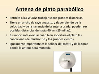 Antena de plato parabólico
• Permite a las WLANs trabajar sobre grandes distancias.
• Tiene un ancho de rayo angosto, y dependiendo de la
velocidad y de la ganancia de la antena usada, pueden ser
posibles distancias de hasta 40 km (25 millas).
• Es importante evaluar cuán bien soportará el plato las
condiciones de mucho frío y los grandes vientos.
• Igualmente importante es la solidez del mástil y de la torre
donde la antena será montada.
 
