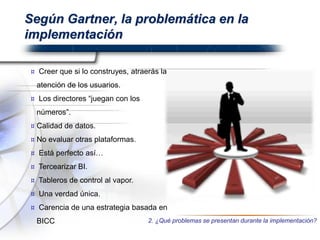 Según Gartner, la problemática en la
implementación
¤ Creer que si lo construyes, atraerás la
atención de los usuarios.
¤ Los directores “juegan con los
números”.
¤ Calidad de datos.
¤ No evaluar otras plataformas.
¤ Está perfecto así…
¤ Tercearizar BI.
¤ Tableros de control al vapor.
¤ Una verdad única.
¤ Carencia de una estrategia basada en
BICC 2. ¿Qué problemas se presentan durante la implementación?
 