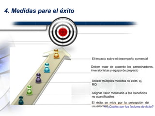 4. Medidas para el éxito
Asignar valor monetario a los beneficios
no cuantificables
El impacto sobre el desempeño comercial
Utilizar múltiples medidas de éxito, ej.
ROI
El éxito se mide por la percepción del
usuario final.
Deben estar de acuerdo los patrocinadores,
inversionistas y equipo de proyecto
4. ¿Cuáles son los factores de éxito?
 