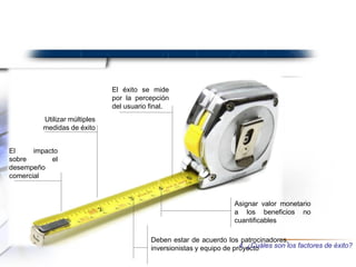 Asignar valor monetario
a los beneficios no
cuantificables
El impacto
sobre el
desempeño
comercial
Utilizar múltiples
medidas de éxito
El éxito se mide
por la percepción
del usuario final.
Deben estar de acuerdo los patrocinadores,
inversionistas y equipo de proyecto4. ¿Cuáles son los factores de éxito?
 