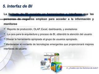 5. Interfaz de BI
La fachada de BI consiste en herramientas e interfaces que las
personas de negocios emplean para acceder a la información y
monitoreo
Reporte de producción, OLAP, Excel, dashboards, y anotadores
La cara para la arquitectura y proceso de BI, obtendrá la atención del usuario
Ofrecer la herramienta apropiada al grupo de usuarios apropiado.
Mantenerse al corriente de tecnologías emergentes que proporcionará mejores
interfaces de usuario
4. ¿Cuáles son los factores de éxito?
 