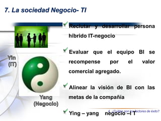 7. La sociedad Negocio- TI
Reclutar y desarrollar persona
híbrido IT-negocio
Evaluar que el equipo BI se
recompense por el valor
comercial agregado.
Alinear la visión de BI con las
metas de la compañía
Ying – yang negocio –I T
4. ¿Cuáles son los factores de éxito?
 