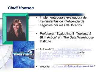 Cindi Howson
• Implementadora y evaluadora de
herramientas de inteligencia de
negocios por más de 15 años
• Profesora “Evaluating BI Toolsets &
BI in Action” en The Data Warehouse
Institute
• Autora de Successful Business Intelligence:
Secrets to Making BI a Killer App y de
Business Objects XI: The Complete
Reference
• Website: http://www.biscorecard.com4. ¿Cuáles son los factores de éxito?
 