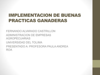 IMPLEMENTACION DE BUENAS
PRACTICAS GANADERAS
FERNANDO ALVARADO CASTRILLON
ADMINISTRACION DE EMPRESAS
AGROPECUARIAS
UNIVERSIDAD DEL TOLIMA
PRESENTADO A: PROFESORA PAULA ANDREA
ROA
 