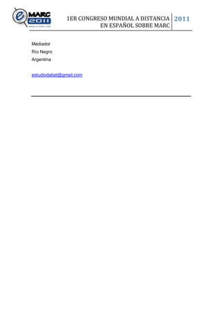 1ER CONGRESO MUNDIAL A DISTANCIA 2011
                         EN ESPAÑOL SOBRE MARC

Mediador
Río Negro
Argentina


estudiodabat@gmail.com
 