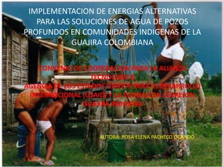 IMPLEMENTACION DE ENERGIAS ALTERNATIVAS
PARA LAS SOLUCIONES DE AGUA DE POZOS
PROFUNDOS EN COMUNIDADES INDIGENAS DE LA
GUAJIRA COLOMBIANA
CONVENIO DE COOPERACION PARA LA ALIANZA
TECNOLOGICA
AGENCIA DE LOS ESTADOS UNIDOS PARA EL DESARROLLO
INTERNACIONAL (USAID) Y LA FUNDACION CERREJON
GUAJIRA INDIGENA

AUTORA: ROSA ELENA PACHECO OCANDO

 