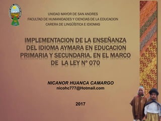 IMPLEMENTACION DE LA ENSEÑANZA
DEL IDIOMA AYMARA EN EDUCACION
PRIMARIA Y SECUNDARIA, EN EL MARCO
DE LA LEY Nº 070
UNIDAD MAYOR DE SAN ANDRES
FACULTAD DE HUMANIDADES Y CIENCIAS DE LA EDUCACION
CARERA DE LINGÜÍSTICA E IDIOMAS
NICANOR HUANCA CAMARGO
nicohc777@Hotmail.com
2017
 