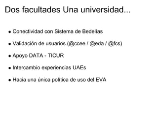 Dos facultades Una universidad...

  Conectividad con Sistema de Bedelías

  Validación de usuarios (@ccee / @eda / @fcs)

  Apoyo DATA - TICUR

  Intercambio experiencias UAEs

  Hacia una única política de uso del EVA
 