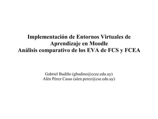 Implementación de Entornos Virtuales de
            Aprendizaje en Moodle
Análisis comparativo de los EVA de FCS y FCEA



          Gabriel Budiño (gbudino@ccee.edu.uy)
         Alén Pérez Casas (alen.perez@cse.edu.uy)
 
