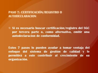 PASO 7: CERTIFICACIÓN/REGISTRO O
AUTODECLARACION


  Si es necesario buscar certificación/registro del SGC
  por tercera parte o, como alternativa, emitir una
  autodeclaracion de conformidad.


Estos 7 pasos lo pueden ayudar a tomar ventaja del
enfoque del sistema de gestión de calidad y le
permitirá a este contribuir al crecimiento de su
organización
 