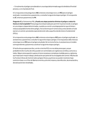 – Si realmente el peligroconsideradoenunaetapadeterminadaseguirásiéndoloal final del
proceso,o enel productofinal.
Si la respuestaaesta preguntaes NO,entoncesestaetapanoes un PCC para el peligro
analizado.Loanotaremosypasaremos,a estudiarlasiguienteetapaopeligro.Si larespuesta
esSÍ, entoncespasaremosala P4.
Pregunta 4 (La llamaremosP4): ¿Puedeuna etapa posterioreliminarel peligroo reducirlo
hastaun nivel aceptable? Esta preguntaestápensadapara permitirlapresenciade unpeligro
enuna etapao etapasdeterminadas,cuandovaa existirunaetapaposteriorque elimine o
reduzcaaceptablemente dichopeligro.Asíse disminuyeel númerode puntosdonde se hade
ejerceruncontrol,prestandoespecialatenciónsóloaaquellosdonde ésteesfundamental
(PCCs).
Si la respuestaaesta preguntaes NO,entoncesestaetapaes PCC para el peligroanalizado.Lo
anotaremosypasaremosa estudiarlasiguiente etapaopeligro.Si larespuestaes SÍ,entonces
estaetapa noes PCC para el peligroestudiado.De lamismaforma,loanotaremosenlatabla
correspondiente ypasaremosaanalizarlasiguiente etapaopeligro.
El hechode que aparezcandiez,veinte otreintaPCCsnonosdebe preocupar,yaque
probablemente muchosde ellospuedensercontroladosconvigilanciassencillasycomunesa
todos.Mayor preocupaciónsupone el tenerexcesivasocomplejasmedidasparasu vigilancia,
que implicasenmayortrabajo ydedicaciónporparte de losencargadosdel control.Muchosde
losPuntosCríticosde Control sobre peligrosfísicosyquímicosse puedenmantenerbajo
control enbase a un Plande Mantenimientoyotrode Limpieza,desinfección,desinsectacióny
desratizaciónbiendiseñados.
 