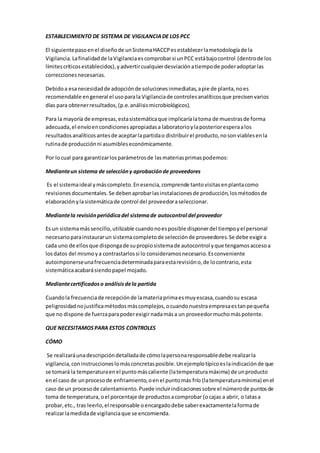 ESTABLECIMIENTO DE SISTEMA DE VIGILANCIADE LOS PCC
El siguientepasoenel diseñode unSistemaHACCPesestablecerlametodologíade la
Vigilancia.Lafinalidadde laVigilanciaescomprobarsi unPCC estábajocontrol (dentrode los
límitescríticosestablecidos),yadvertircualquierdesviaciónatiempode poderadoptarlas
correccionesnecesarias.
Debidoa esanecesidadde adopciónde solucionesinmediatas,apie de planta,noes
recomendable engeneral el usoparala Vigilanciade controlesanalíticosque precisenvarios
días para obtenerresultados,(p.e.análisismicrobiológicos).
Para la mayoría de empresas,estasistemáticaque implicaríalatoma de muestrasde forma
adecuada,el envíoencondicionesapropiadasa laboratorioylaposterioresperaalos
resultadosanalíticosantesde aceptarlapartidao distribuirel producto,nosonviablesenla
rutinade producciónni asumibleseconómicamente.
Por locual para garantizarlosparámetrosde lasmateriasprimaspodemos:
Medianteun sistema de seleccióny aprobaciónde proveedores
Es el sistemaideal ymáscompleto.Enesencia,comprende tantovisitasenplantacomo
revisionesdocumentales.Se debenaprobarlasinstalacionesde producción,losmétodosde
elaboraciónylasistemáticade control del proveedoraseleccionar.
Mediantela revisiónperiódicadel sistemade autocontrol del proveedor
Es un sistemamássencillo,utilizable cuandonoesposible disponerdel tiempoyel personal
necesarioparainstaurarun sistemacompletode selecciónde proveedores.Se debe exigira
cada uno de ellosque dispongade supropiosistemade autocontrol yque tengamosaccesoa
losdatos del mismoya contrastarlossi lo consideramosnecesario.Esconveniente
autoimponerseunafrecuenciadeterminadaparaestarevisióno,de locontrario,esta
sistemáticaacabarásiendopapel mojado.
Mediantecertificadoso análisisdela partida
Cuandola frecuenciade recepciónde lamateriaprimaesmuyescasa,cuandosu escasa
peligrosidadnojustificamétodosmáscomplejos,ocuandonuestraempresaestanpequeña
que no dispone de fuerzaparapoderexigirnadamása un proveedormuchomáspotente.
QUE NECESITAMOSPARA ESTOS CONTROLES
CÓMO
Se realizaráunadescripcióndetalladade cómolapersonaresponsabledebe realizarla
vigilancia,coninstruccioneslomásconcretasposible.Unejemplotípicoeslaindicaciónde que
se tomará la temperaturaenel puntomáscaliente (latemperaturamáxima) de unproducto
enel caso de unprocesode enfriamiento,oenel puntomás frío (latemperaturamínima) enel
caso de un procesode calentamiento.Puede incluirindicacionessobre el númerode puntosde
toma de temperatura,oel porcentaje de productosacomprobar (ocajas a abrir, o latasa
probar,etc., tras leerlo,el responsable oencargadodebe saberexactamentelaformade
realizarlamedidade vigilanciaque se encomienda.
 