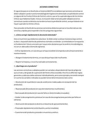 ACCIONES CORRECTIVAS
El siguientepasoenel diseñode unSistemaHACCPesestablecerqué accionescorrectivas se
debenadoptarcuandonuestrametodologíade Vigilanciahadetectadounapérdidade control
enalgunode los PuntosCríticosde Control,estoes,que se ha superadoalgunode losLímites
Críticos que habíamosfijado.Incluso,lasituaciónideal seríalade poderadoptaracciones
correctivas cuandose detectauna tendenciahacialapérdidade control,aunque todavíanose
hayansuperado loslímitescríticos.
Para procederal diseñode lasaccionescorrectorasdebemospensarenlasalternativasmás
sencillasyrápidaspararesponderalas trespreguntassiguientes:
1: ¿Cómocorregir rápidamentela desviacióndetectada?
Esto eslo primero que debemossolucionar.Se debe volveracolocarel procesobajocontrol,
esdecir,reajustarlodentrode parámetrosnormalesoestándar.Lainmediatezenlarespuesta
esfundamental.Estaesunarazón por la que antesdecíamosque losanálisismicrobiológicos
no sonun adecuadosistemade vigilancia.
– Enfriarrápidamente,encasode que se haya excedidolatemperaturade almacenamientoo
mantenimiento.
– Alargarel tratamientotérmico,encasode que haya sidoinsuficiente.
– Repetirlalimpieza,si nose ha realizadocorrectamente.
2: ¿Qué hagocon el producto?
Las accionescorrectivasa adoptarpuedenservariadasy dependerándel tipode peligrode
que se trate y del gradode superacióndel límite críticoexcedido.Porelloesdifícil darreglas
generalesycadacaso debe valorarse individualmente,perocomoejemployteniendosiempre
encuenta lasvariablesindicadasse puedentomardeterminacionestalescomo:
– Devoluciónde lapartida(encasode condicionesinadecuadasalarecepciónde los
productos).
– Reprocesadodel producto(encasode tratamientosinsuficientes).
– Reenvasadodel producto(encasode fallosendeterminadosenvasados).
– Acabar ladescongelaciónyprocesar(encasode descongelacionesparciales porfallosen
cámaras).
– Destruccióndel producto(odestinoaindustriasde aprovechamiento).
– Procesadorápidamente(odistribuciónyventainmediata).
– Cuarentenadel productoyprocederamuestreoyanálisis.
 