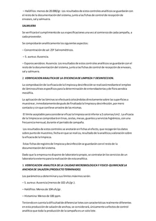 – Halófilos:menosde 20.000/gr. Los resultadosde estoscontrolesanalíticosse guardaráncon
el restode la documentacióndel sistema,juntoalasfichasde control de recepciónde
envases,sal ysalmuera.
SALMUERA
Se verificaráel cumplimientode sus especificacionesunavezal comienzode cadacampaña, a
cada proveedor.
Se comprobaránanalíticamente lossiguientesaspectos:
– Concentraciónde sal:25º Salinométricos.
– S. aureus:Ausencia.
– Esporosaerobios:Ausencia.Losresultadosde estoscontrolesanalíticosse guardaránconel
restode la documentacióndel sistema,juntoalasfichasde control de recepciónde envases,
sal y salmuera.
2. VERIFICACIONANALITICADE LA EFICIENCIADE LIMPIEZA Y DESINFECCION.
La comprobaciónde laeficaciade lalimpiezaydesinfecciónse realizarámedianteel empleo
de láminocultivosespecíficosparaladeterminaciónde enterobacteriasyde floraaerobia
mesófila.
La aplicaciónde lasláminasse efectuarácolocándolasdirectamentesobre lassuperficiesa
muestrear,inmediatamentedespuésde finalizadalalimpiezaydesinfección,pormero
contacto y sinque conlleve arrastre de lasmismas.
El límite aceptable paraconsiderareficazlalimpiezaseráinferiora2 colonias/cm2. La eficacia
de la limpiezase comprobaráentinas,cestas,mesas,guantesyservicioshigiénicos,conuna
frecuenciamensual,durante el periodode campaña.
Los resultadosde estoscontrolesse anotaránenfichasal efecto,que recogeránlosdatos
sobre puntode muestreo,fechaenque se realiza,resultadode laanalíticayvaloraciónsobre
la eficaciade lalimpieza.
Estas fichasde registrode limpiezaydesinfecciónse guardaránconel restode la
documentacióndel sistema.
Dado que la empresanodispone de laboratoriopropio,se contrataránlosserviciosde un
laboratorioexternoparalarealizaciónde estaanalítica.
3. VERIFICACION ANALITICA DE LA CALIDAD MICROBIOLOGICAY FISICO-QUIMICADELA
ANCHOADE SALAZON (PRODUCTOTERMINADO)
Los parámetrosa determinarysuslímitesmáximosserán:
– S.aureus:Ausencia(menosde 102 ufc/gr.).
– Halófilos:Menosde 104 ufc/gr.
– Histamina:Menosde 100 ppm.
Teniendoencuentaladificultadde diferenciarlotesconcaracterísticasrealmente diferentes
enesta producciónde salazónde anchoa,se considerará,únicamente aefectosde control
analíticoque toda la producciónde lacampaña esun sololote.
 