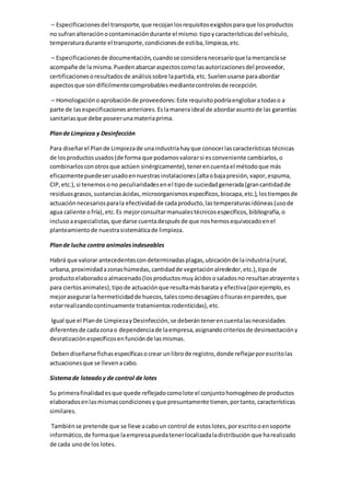 – Especificacionesdel transporte,que recojanlosrequisitosexigidosparaque losproductos
no sufranalteraciónocontaminacióndurante el mismo:tipoycaracterísticasdel vehículo,
temperaturadurante el transporte,condicionesde estiba,limpieza,etc.
– Especificacionesde documentación,cuandose consideranecesarioque lamercancíase
acompañe de la misma.Puedenabarcaraspectoscomolasautorizacionesdel proveedor,
certificacionesoresultadosde análisissobre lapartida,etc. Suelenusarse paraabordar
aspectosque sondifícilmentecomprobablesmediantecontrolesde recepción.
– Homologaciónoaprobaciónde proveedores:Este requisitopodríaenglobaratodaso a
parte de lasespecificacionesanteriores.Eslamaneraideal de abordarasuntode las garantías
sanitariasque debe poseerunamateriaprima.
Plande Limpieza y Desinfección
Para diseñarel Plande Limpiezade unaindustriahayque conocerlascaracterísticas técnicas
de losproductosusados(de forma que podamosvalorarsi esconveniente cambiarlos,o
combinarlosconotrosque actúen sinérgicamente),tenerencuentael métodoque más
eficazmentepuedeserusadoennuestrasinstalaciones(altaobajapresión,vapor,espuma,
CIP,etc.),si tenemosono peculiaridadesenel tipode suciedadgenerada(grancantidadde
residuosgrasos,sustanciasácidas,microorganismosespecíficos,biocapa,etc.),lostiemposde
actuaciónnecesariosparala efectividadde cadaproducto,lastemperaturasidóneas(usode
agua caliente ofría), etc.Es mejorconsultarmanualestécnicosespecíficos,bibliografía,o
inclusoaespecialistas,que darse cuentadespuésde que noshemosequivocadoenel
planteamientode nuestrasistemáticade limpieza.
Plande lucha contra animalesindeseables
Habrá que valorar antecedentescondeterminadasplagas,ubicaciónde laindustria(rural,
urbana,proximidadazonashúmedas,cantidadde vegetaciónalrededor,etc.),tipode
productoelaboradooalmacenado(losproductosmuyácidososaladosno resultanatrayentes
para ciertosanimales),tipode actuaciónque resultamásbarata y efectiva(porejemplo,es
mejorasegurarla hermeticidadde huecos,talescomodesagüesofisurasenparedes,que
estarrealizandocontinuamente tratamientosrodenticidas),etc.
Igual que el Plande LimpiezayDesinfección,se deberántenerencuentalasnecesidades
diferentesde cadazonao dependenciade laempresa,asignandocriteriosde desinsectacióny
desratizaciónespecíficosenfunciónde lasmismas.
Debendiseñarse fichasespecíficasocrear unlibrode registro,donde reflejarporescritolas
actuacionesque se llevenacabo.
Sistemade loteadoy de control de lotes
Su primerafinalidadesque quede reflejadocomolote el conjuntohomogéneode productos
elaboradosenlasmismascondicionesyque presuntamente tienen,portanto,características
similares.
Tambiénse pretende que se lleve acaboun control de estoslotes,porescritooensoporte
informático,de formaque laempresapuedatenerlocalizadaladistribución que harealizado
de cada unode los lotes.
 