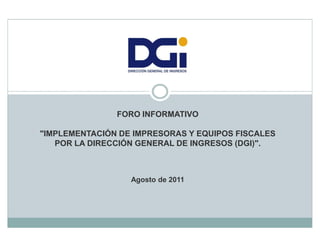FORO INFORMATIVO

"IMPLEMENTACIÓN DE IMPRESORAS Y EQUIPOS FISCALES
   POR LA DIRECCIÓN GENERAL DE INGRESOS (DGI)".



                  Agosto de 2011
 