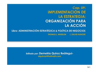 Cap. 09:

IMPLEMENTACIÓN DE
LA ESTRATEGIA:
ORGANIZACIÓN PARA
LA ACCIÓN
Libro: ADMINISTRACIÓN ESTRATÉGICA & POLÍTICA DE NEGOCIOS
THOMAS L. WHEELEN

J. DAVID HUNGER

Editado por: Demetrio Quiroz Reáteguidquirozr@hotmail.com

9-1

 