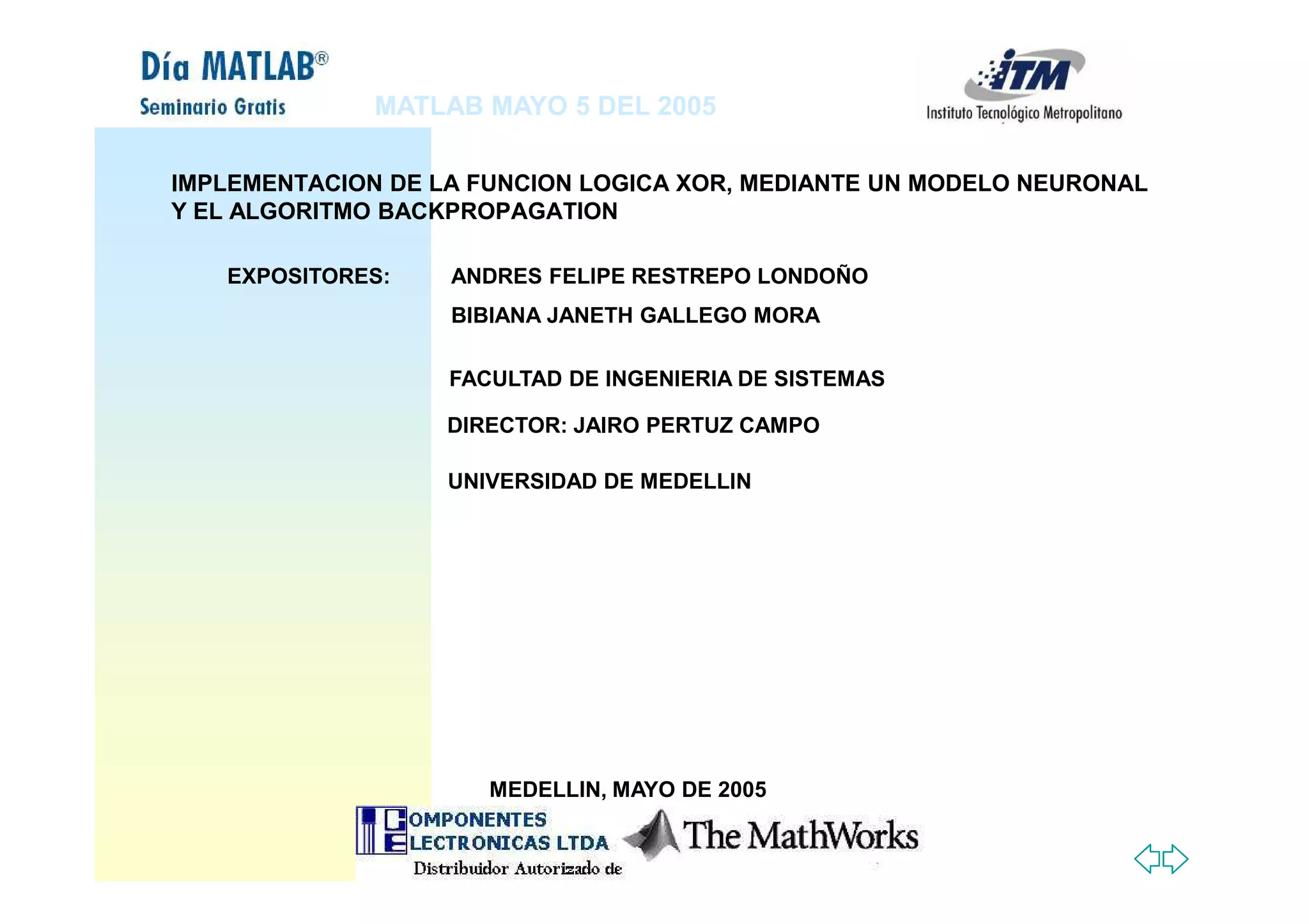 MATLAB MAYO 5 DEL 2005
DIRECTOR: JAIRO PERTUZ CAMPO
EXPOSITORES: ANDRES FELIPE RESTREPO LONDOÑO
BIBIANA JANETH GALLEGO MORA
FACULTAD DE INGENIERIA DE SISTEMAS
IMPLEMENTACION DE LA FUNCION LOGICA XOR, MEDIANTE UN MODELO NEURONAL
Y EL ALGORITMO BACKPROPAGATION
UNIVERSIDAD DE MEDELLIN
MEDELLIN, MAYO DE 2005
 