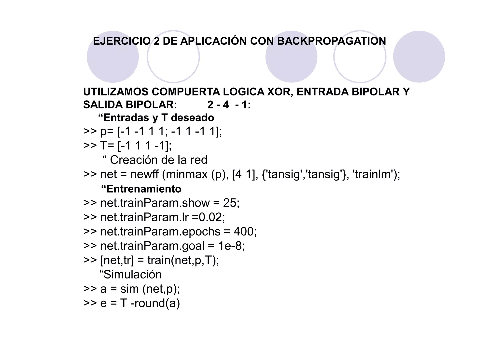 EJERCICIO 2 DE APLICACIÓN CON BACKPROPAGATION
UTILIZAMOS COMPUERTA LOGICA XOR, ENTRADA BIPOLAR Y
SALIDA BIPOLAR: 2 - 4 - 1:
“Entradas y T deseado
>> p= [-1 -1 1 1; -1 1 -1 1];
>> T= [-1 1 1 -1];
“ Creación de la red
>> net = newff (minmax (p), [4 1], {'tansig','tansig'}, 'trainlm');>> net = newff (minmax (p), [4 1], {'tansig','tansig'}, 'trainlm');
“Entrenamiento
>> net.trainParam.show = 25;
>> net.trainParam.lr =0.02;
>> net.trainParam.epochs = 400;
>> net.trainParam.goal = 1e-8;
>> [net,tr] = train(net,p,T);
“Simulación
>> a = sim (net,p);
>> e = T -round(a)
 