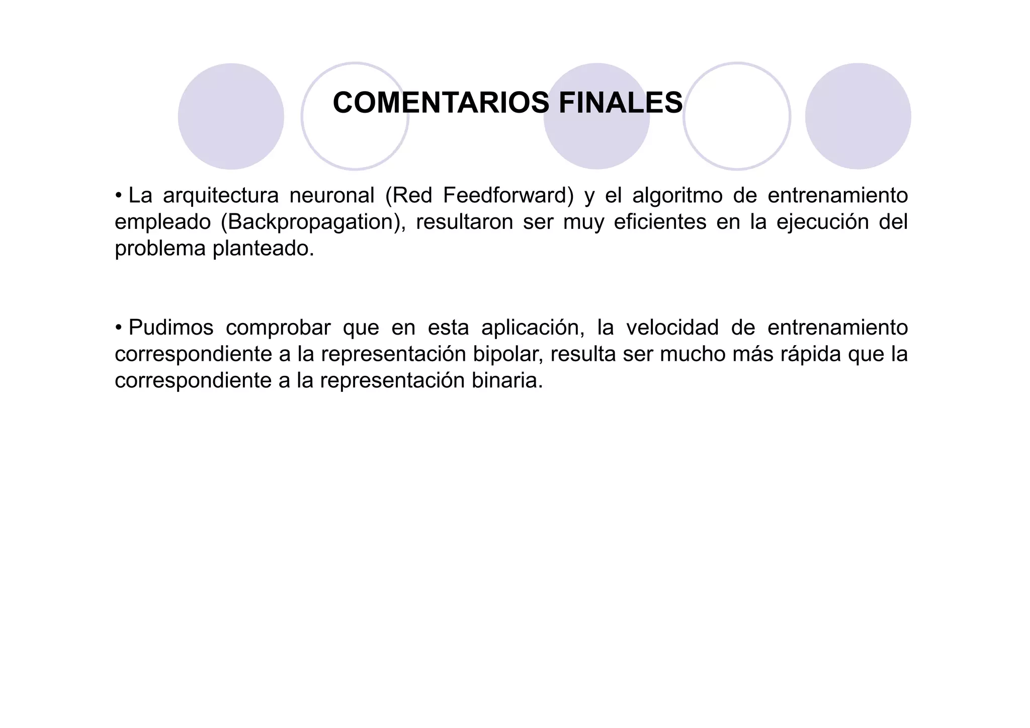 COMENTARIOS FINALES
• La arquitectura neuronal (Red Feedforward) y el algoritmo de entrenamiento
empleado (Backpropagation), resultaron ser muy eficientes en la ejecución del
problema planteado.
• Pudimos comprobar que en esta aplicación, la velocidad de entrenamiento
correspondiente a la representación bipolar, resulta ser mucho más rápida que lacorrespondiente a la representación bipolar, resulta ser mucho más rápida que la
correspondiente a la representación binaria.
 