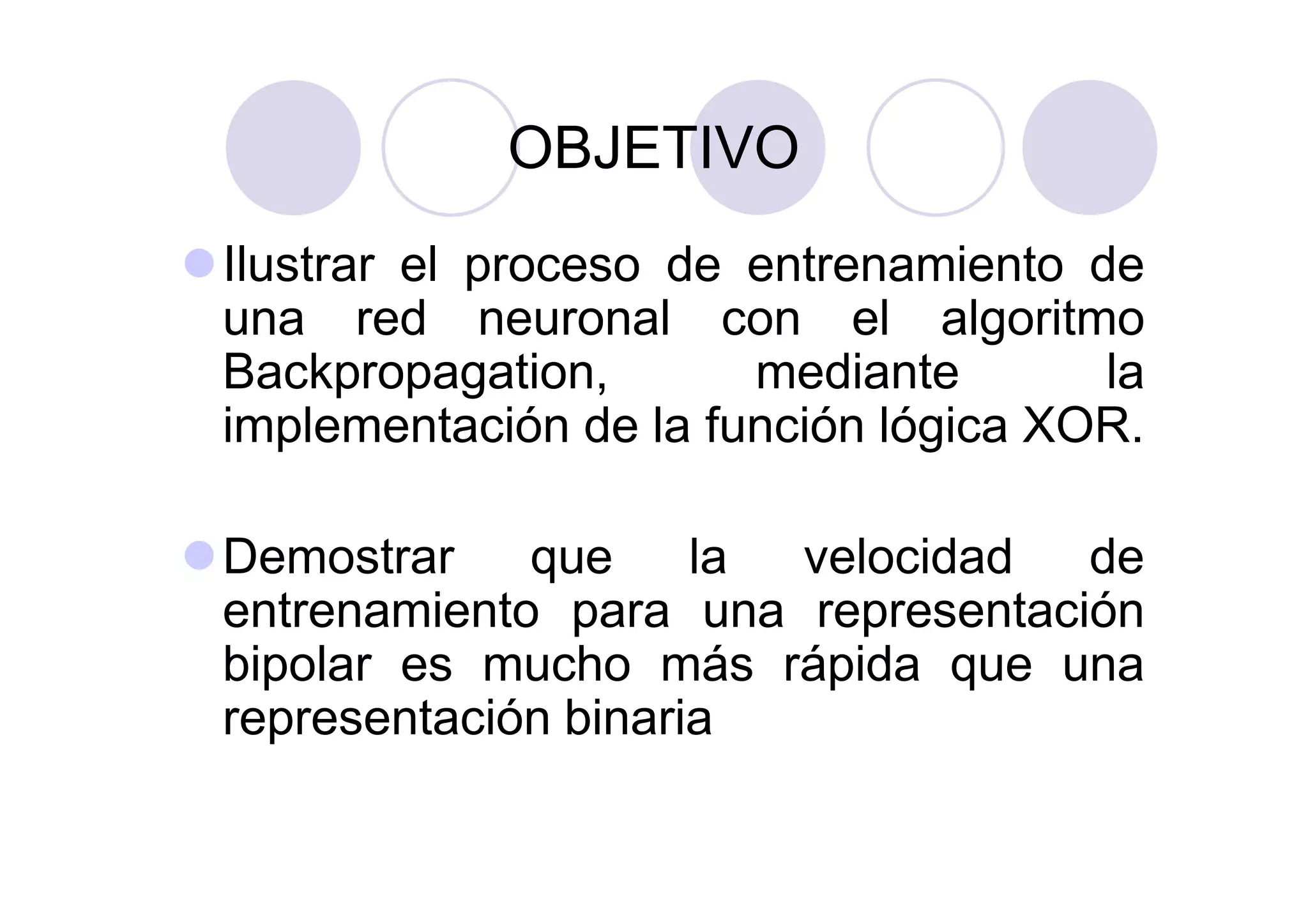 OBJETIVO
Ilustrar el proceso de entrenamiento de
una red neuronal con el algoritmo
Backpropagation, mediante la
implementación de la función lógica XOR.
Demostrar que la velocidad de
entrenamiento para una representación
bipolar es mucho más rápida que una
representación binaria
 