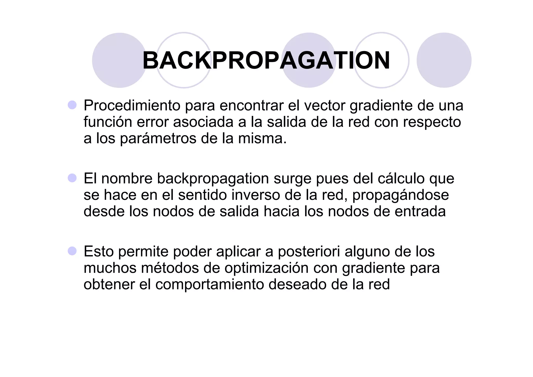 Procedimiento para encontrar el vector gradiente de una
función error asociada a la salida de la red con respecto
a los parámetros de la misma.
El nombre backpropagation surge pues del cálculo que
se hace en el sentido inverso de la red, propagándose
BACKPROPAGATION
se hace en el sentido inverso de la red, propagándose
desde los nodos de salida hacia los nodos de entrada
Esto permite poder aplicar a posteriori alguno de los
muchos métodos de optimización con gradiente para
obtener el comportamiento deseado de la red
 