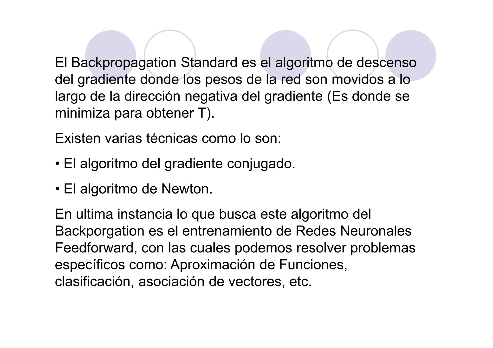 El Backpropagation Standard es el algoritmo de descenso
del gradiente donde los pesos de la red son movidos a lo
largo de la dirección negativa del gradiente (Es donde se
minimiza para obtener T).
Existen varias técnicas como lo son:
• El algoritmo del gradiente conjugado.
• El algoritmo de Newton.
En ultima instancia lo que busca este algoritmo del
Backporgation es el entrenamiento de Redes Neuronales
Feedforward, con las cuales podemos resolver problemas
específicos como: Aproximación de Funciones,
clasificación, asociación de vectores, etc.
 