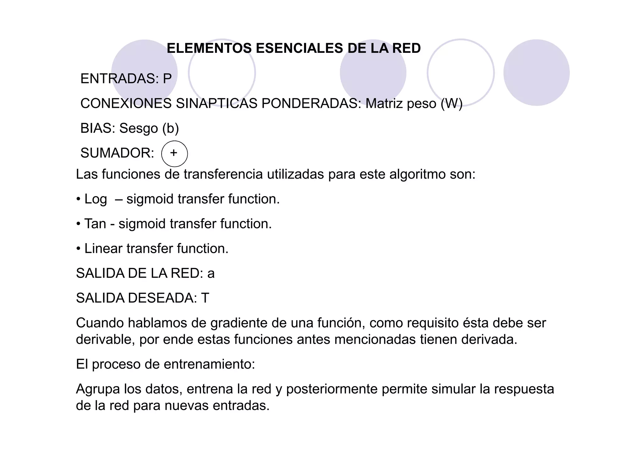 Las funciones de transferencia utilizadas para este algoritmo son:
• Log – sigmoid transfer function.
• Tan - sigmoid transfer function.
ELEMENTOS ESENCIALES DE LA RED
ENTRADAS: P
CONEXIONES SINAPTICAS PONDERADAS: Matriz peso (W)
BIAS: Sesgo (b)
SUMADOR: +
• Tan - sigmoid transfer function.
• Linear transfer function.
SALIDA DE LA RED: a
SALIDA DESEADA: T
Cuando hablamos de gradiente de una función, como requisito ésta debe ser
derivable, por ende estas funciones antes mencionadas tienen derivada.
El proceso de entrenamiento:
Agrupa los datos, entrena la red y posteriormente permite simular la respuesta
de la red para nuevas entradas.
 