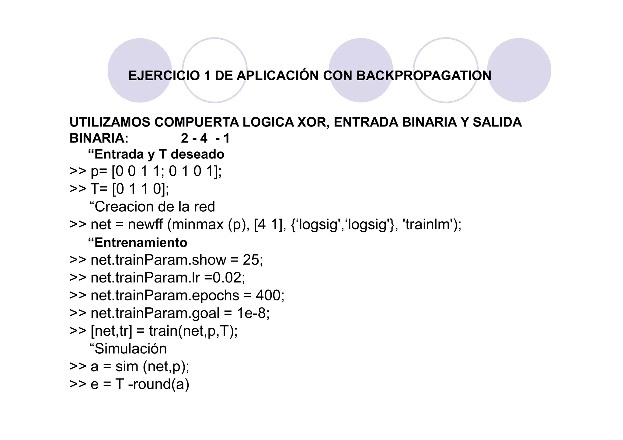 EJERCICIO 1 DE APLICACIÓN CON BACKPROPAGATION
UTILIZAMOS COMPUERTA LOGICA XOR, ENTRADA BINARIA Y SALIDA
BINARIA: 2 - 4 - 1
“Entrada y T deseado
>> p= [0 0 1 1; 0 1 0 1];
>> T= [0 1 1 0];
“Creacion de la red
>> net = newff (minmax (p), [4 1], {‘logsig',‘logsig'}, 'trainlm');>> net = newff (minmax (p), [4 1], {‘logsig',‘logsig'}, 'trainlm');
“Entrenamiento
>> net.trainParam.show = 25;
>> net.trainParam.lr =0.02;
>> net.trainParam.epochs = 400;
>> net.trainParam.goal = 1e-8;
>> [net,tr] = train(net,p,T);
“Simulación
>> a = sim (net,p);
>> e = T -round(a)
 