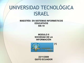 UNIVERSIDAD TECNOLÓGICA ISRAEL  MAESTRÍA  EN SISTEMAS INFORMÁTICOS EDUCATIVOS  SIE-10 MODULO II SOCIEDAD DE LA INFORMACIÓN  [1] 22/11/2009 QUITO ECUADOR 