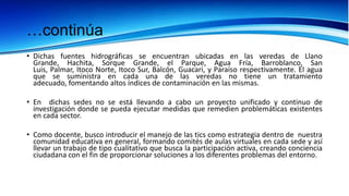…continúa
• Dichas fuentes hidrográficas se encuentran ubicadas en las veredas de Llano
  Grande, Hachita, Sorque Grande, el Parque, Agua Fría, Barroblanco, San
  Luis, Palmar, Itoco Norte, Itoco Sur, Balcón, Guacari, y Paraíso respectivamente. El agua
  que se suministra en cada una de las veredas no tiene un tratamiento
  adecuado, fomentando altos índices de contaminación en las mismas.

• En dichas sedes no se está llevando a cabo un proyecto unificado y continuo de
  investigación donde se pueda ejecutar medidas que remedien problemáticas existentes
  en cada sector.

• Como docente, busco introducir el manejo de las tics como estrategia dentro de nuestra
  comunidad educativa en general, formando comités de aulas virtuales en cada sede y así
  llevar un trabajo de tipo cualitativo que busca la participación activa, creando conciencia
  ciudadana con el fin de proporcionar soluciones a los diferentes problemas del entorno.
 