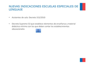 NUEVAS INDICACIONES ESCUELAS ESPECIALES DE
LENGUAJE

• Asistentes de sala: Decreto 315/2010

• Decreto Supremo 53 que establece elementos de enseñanza y material
  didáctico mínimo con los que deben contar los establecimientos
  educacionales
 