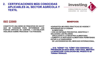 ISO 22000 CONSTITUYE UNA SERIE DE PRINCIPIOS DE HACCP QUE SE FUSIONAN PARA DETERMINAR LOS PUNTOS CRÍTICOS DE CONTROL Y ESTABLECER VIGILANCIA SOBRE PROCESOS Y ACTIVIDADES.  BENEFICIOS GARANTIZA MEJORES PRACTICAS DE HIGIENE Y SEGURIDAD EN LA CADENA     ALIMENTARIA. • CON UN ENFOQUE PREVENTIVO, IDENTIFICA Y SOLUCIONA LOS PELIGROS     VINCULADOS A LA INDUSTRIA ALIMENTARIA. • FOMENTA LA INOCUIDAD ALIMENTARIA PERMITIENDO ESTAR A LA VANGUARDIA     DE LAS EXIGENCIAS DEL MERCADO INTERNACIONAL. ...  SI EL "DÓNDE" Y EL "CÓMO" SON CONOCIDOS, LA PREVENCIÓN SE HACE OBVIA Y MÁS FÁCIL, MIENTRAS LA INSPECCIÓN Y EVALUACIÓN DEL PRODUCTO SE TORNAN TRIVIALES.  2. CERTIFICACIONES MÁS CONOCIDAS  APLICABLES AL SECTOR AGRÍCOLA Y TEXTIL 