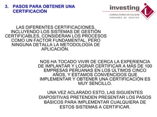 LAS DIFERENTES CERTIFICACIONES, INCLUYENDO LOS SISTEMAS DE GESTIÓN CERTIFICABLES, CONSIDERAN LOS PROCESOS COMO UN FACTOR FUNDAMENTAL, PERO NINGUNA DETALLA LA METODOLOGÍA DE APLICACIÓN.  NOS HA TOCADO VIVIR DE CERCA LA EXPERIENCIA DE IMPLANTAR Y LOGRAR CERTIFICAR A MÁS DE 100 EMPRESAS PERUANAS EN LOS ÚLTIMOS CINCO AÑOS, Y ESTAMOS CONVENCIDOS QUE IMPLEMENTAR Y OBTENER UNA CERTIFICACIÓN ES MUY SENCILLO. UNA VEZ ACLARADO ESTO, LAS SIGUIENTES DIAPOSITIVAS PRETENDEN PRESENTAR LOS PASOS BÁSICOS PARA IMPLEMENTAR CUALQUIERA DE ESTOS SISTEMAS A CERTIFICAR. 3. PASOS PARA OBTENER UNA CERTIFICACIÓN 