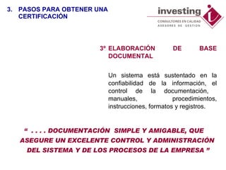 3º ELABORACIÓN DE BASE DOCUMENTAL  Un sistema está sustentado en la confiabilidad de la información, el control de la documentación,  manuales, procedimientos, instrucciones, formatos y registros. “  . . . . DOCUMENTACIÓN  SIMPLE Y AMIGABLE, QUE ASEGURE UN EXCELENTE CONTROL Y ADMINISTRACIÓN  DEL SISTEMA Y DE LOS PROCESOS DE LA EMPRESA ” 3. PASOS PARA OBTENER UNA CERTIFICACIÓN 