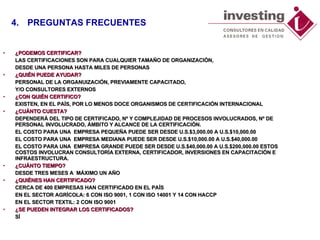 ¿PODEMOS CERTIFICAR? LAS CERTIFICACIONES SON PARA CUALQUIER TAMAÑO DE ORGANIZACIÓN,  DESDE UNA PERSONA HASTA MILES DE PERSONAS ¿QUIÉN PUEDE AYUDAR? PERSONAL DE LA ORGANUIZACIÓN, PREVIAMENTE CAPACITADO,  Y/O CONSULTORES EXTERNOS ¿CON QUIÉN CERTIFICO? EXISTEN, EN EL PAÍS, POR LO MENOS DOCE ORGANISMOS DE CERTIFICACIÓN INTERNACIONAL ¿CUÁNTO CUESTA? DEPENDERÁ DEL TIPO DE CERTIFICADO, Nº Y COMPLEJIDAD DE PROCESOS INVOLUCRADOS, Nº DE PERSONAL INVOLUCRADO, ÁMBITO Y ALCANCE DE LA CERTIFICACIÓN. EL COSTO PARA UNA  EMPRESA PEQUEÑA PUEDE SER DESDE U.S.$3,000.00 A U.S.$10,000.00  EL COSTO PARA UNA  EMPRESA MEDIANA PUEDE SER DESDE U.S.$10,000.00 A U.S.$40,000.00  EL COSTO PARA UNA  EMPRESA GRANDE PUEDE SER DESDE U.S.$40,000.00 A U.S.$200,000.00 ESTOS COSTOS INVOLUCRAN CONSULTORÍA EXTERNA, CERTIFICADOR, INVERSIONES EN CAPACITACIÓN E INFRAESTRUCTURA.  ¿CUÁNTO TIEMPO? DESDE TRES MESES A  MÁXIMO UN AÑO ¿QUIÉNES HAN CERTIFICADO? CERCA DE 400 EMPRESAS HAN CERTIFICADO EN EL PAÍS EN EL SECTOR AGRÍCOLA: 6 CON ISO 9001, 1 CON ISO 14001 Y 14 CON HACCP  EN EL SECTOR TEXTIL: 2 CON ISO 9001 ¿SE PUEDEN INTEGRAR LOS CERTIFICADOS?  SÍ 4. PREGUNTAS FRECUENTES 