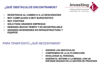 ¿QUÉ OBSTÁCULOS ENCONTRAMOS? IGNORAR LOS OBSTÁCULOS  COMPROMISO DE LA ALTA DIRECCIÓN  INVOLUCRAR AL PERSONAL DISEÑAR EL SISTEMA A LA MEDIDA, CON UN ENFOQUE BASADO EN LA GESTIÓN DE PROCESOS  RESISTENCIA AL CAMBIO O A LO DESCONOCIDO MUY COMPLICADO O MUY BUROCRÁTICO MUY COSTOSO SÓLO PARA GRANDES EMPRESAS DEMANDA MUCHO TIEMPO Y ES INCONTROLABLE GRANDES INVERSIONES EN INFRAESTRUCTURA Y EQUIPOS PARA TENER ÉXITO ¿QUÉ NECESITAMOS? 