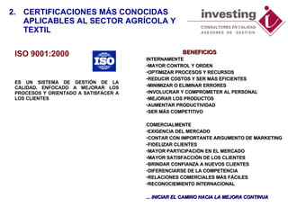 ISO 9001:2000 ES UN  SISTEMA DE GESTIÓN DE LA CALIDAD ,   ENFOCADO A MEJORAR LOS PROCESOS Y ORIENTADO A SATISFACER A LOS CLIENTES   2. CERTIFICACIONES MÁS CONOCIDAS  APLICABLES AL SECTOR AGRÍCOLA Y TEXTIL   BENEFICIOS INTERNAMENTE MAYOR CONTROL Y ORDEN OPTIMIZAR PROCESOS Y RECURSOS REDUCIR COSTOS Y SER MÁS EFICIENTES MINIMIZAR O ELIMINAR ERRORES INVOLUCRAR Y COMPROMETER AL PERSONAL MEJORAR LOS PRODUCTOS AUMENTAR PRODUCTIVIDAD SER MÁS COMPETITIVO COMERCIALMENTE EXIGENCIA DEL MERCADO CONTAR CON IMPORTANTE ARGUMENTO DE MARKETING FIDELIZAR CLIENTES MAYOR PARTICIPACIÓN EN EL MERCADO MAYOR SATISFACCIÓN DE LOS CLIENTES BRINDAR CONFIANZA A NUEVOS CLIENTES DIFERENCIARSE DE LA COMPETENCIA RELACIONES COMERCIALES MÁS FÁCILES RECONOCIEMIENTO INTERNACIONAL ... INICIAR EL CAMINO HACIA LA MEJORA CONTINUA 