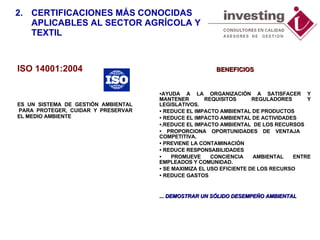 ISO  14 001:200 4 ES UN  SISTEMA DE GESTIÓN  AMBIENTAL    PARA PROTEGER, CUIDAR Y PRESERVAR EL MEDIO AMBIENTE 2. CERTIFICACIONES MÁS CONOCIDAS APLICABLES AL SECTOR AGRÍCOLA Y TEXTIL BENEFICIOS AYUDA A LA ORGANIZACIÓN A SATISFACER Y MANTENER REQUISITOS REGULADORES Y LEGISLATIVOS. REDUCE EL IMPACTO AMBIENTAL DE PRODUCTOS REDUCE EL IMPACTO AMBIENTAL DE ACTIVIDADES  .REDUCE EL IMPACTO AMBIENTAL  DE LOS RECURSOS PROPORCIONA OPORTUNIDADES DE VENTAJA  COMPETITIVA. PREVIENE LA CONTAMINACIÓN REDUCE RESPONSABILIDADES PROMUEVE CONCIENCIA AMBIENTAL ENTRE EMPLEADOS Y COMUNIDAD. SE MAXIMIZA EL USO EFICIENTE DE LOS RECURSO REDUCE GASTOS ... DEMOSTRAR UN SÓLIDO DESEMPEÑO AMBIENTAL 