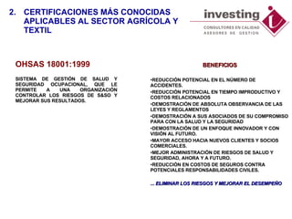 O HSAS   18 001: 1999 SISTEMA DE GESTIÓN DE SALUD Y SEGURIDAD OCUPACIONAL, QUE LE PERMIT E  A UNA ORGANIZACIÓN CONTROLAR LOS RIESGOS DE S&SO Y MEJORAR SUS RESULTADOS.  BENEFICIOS REDUCCIÓN POTENCIAL EN EL NÚMERO DE ACCIDENTES.  REDUCCIÓN POTENCIAL EN TIEMPO IMPRODUCTIVO Y COSTOS RELACIONADOS  DEMOSTRACIÓN DE ABSOLUTA OBSERVANCIA DE LAS LEYES Y REGLAMENTOS  DEMOSTRACIÓN A SUS ASOCIADOS DE SU COMPROMISO PARA CON LA SALUD Y LA SEGURIDAD  DEMOSTRACIÓN DE UN ENFOQUE INNOVADOR Y CON VISIÓN AL FUTURO.  MAYOR ACCESO HACIA NUEVOS CLIENTES Y SOCIOS COMERCIALES.  MEJOR ADMINISTRACIÓN DE RIESGOS DE SALUD Y SEGURIDAD, AHORA Y A FUTURO.  REDUCCIÓN EN COSTOS DE SEGUROS CONTRA POTENCIALES RESPONSABILIDADES CIVILES.  ... ELIMINAR LOS RIESGOS Y MEJORAR EL DESEMPEÑO 2. CERTIFICACIONES MÁS CONOCIDAS  APLICABLES AL SECTOR AGRÍCOLA Y TEXTIL 
