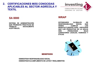 SA 8000 SISTEMA DE ADMINISTRACIÓN QUE PROMUEVE PRÁCTICAS DE TRABAJO SOCIALMENTE ACEPTABLES.  BENEFICIOS DEMOSTRAR RESPONSABILIDAD SOCIAL DEMOSTRAR ELCUMPLIMIENTO DE LEYES Y REGLAMENTOS 2. CERTIFICACIONES MÁS CONOCIDAS  APLICABLES AL SECTOR AGRÍCOLA Y TEXTIL WRAP ESTÁNDARES GLOBALES DE RESPONSABILIDAD SOCIAL QUE DEBEN CUMPLIR LOS MANUFACTUREROS PARA  ASEGURAR QUE LOS PRODUCTOS DE LA AGUJA SON   PRODUCIDOS BAJO  CONDICIONES LEGAL ES , HUMANA S  Y ÉTICA S 